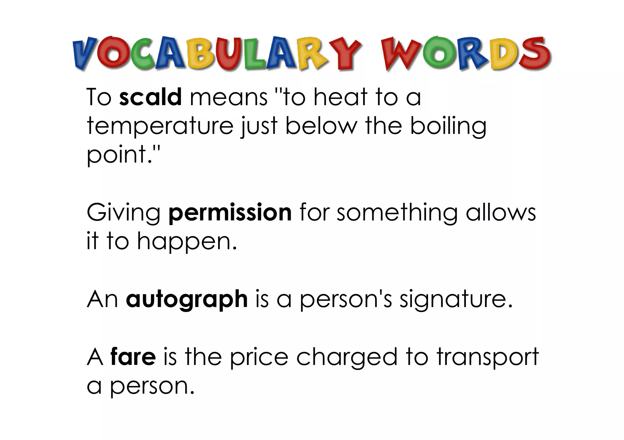 To scald means "to heat to a
temperature just below the boiling
point."

Giving permission for something allows
it to happen.

An autograph is a person's signature.

A fare is the price charged to transport
a person.
 