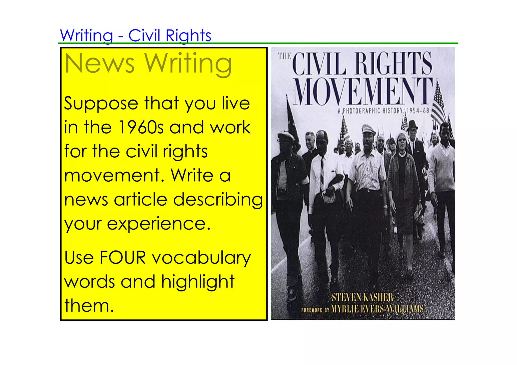 Writing ­ Civil Rights
News Writing
Suppose that you live
in the 1960s and work
for the civil rights
movement. Write a
news article describing
your experience.
Use FOUR vocabulary
words and highlight
them.
 