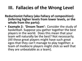 III. Fallacies of the Wrong Level
Reductionist Fallacy (aka Fallacy of composition):
  (inferring higher levels from lower levels, or the
  whole from the parts):
• Example 2: ‘Dream Team’: Consider the study of
  basketball. Suppose you gather together the best
  players in the world. Does this mean that your
  team will naturally be the best? Not necessarily.
  (All these great players might have such great
  egos that they can’t manage to play together; a
  team of mediocre players might click so well that
  they are unbeatable as a team).
 