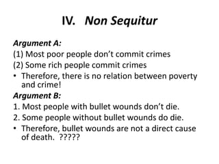 IV. Non Sequitur
Argument A:
(1) Most poor people don’t commit crimes
(2) Some rich people commit crimes
• Therefore, there is no relation between poverty
   and crime!
Argument B:
1. Most people with bullet wounds don’t die.
2. Some people without bullet wounds do die.
• Therefore, bullet wounds are not a direct cause
   of death. ?????
 