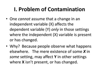 I. Problem of Contamination
• One cannot assume that a change in an
  independent variable (X) affects the
  dependent variable (Y) only in those settings
  where the independent (X) variable is present
  or has changed.
• Why? Because people observe what happens
  elsewhere. The mere existence of some X in
  some setting, may affect Y in other settings
  where X isn’t present, or has changed.
 