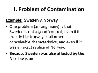 I. Problem of Contamination
Example: Sweden v. Norway
• One problem (among many) is that
  Sweden is not a good ‘control’, even if it is
  exactly like Norway in all other
  conceivable characteristics, and even if it
  was an exact replica of Norway.
• Because Sweden was also affected by the
  Nazi invasion…
 