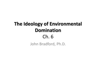 The Ideology of Environmental
         Domination
            Ch. 6
      John Bradford, Ph.D.
 
