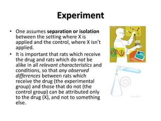 Experiment
• One assumes separation or isolation
  between the setting where X is
  applied and the control, where X isn’t
  applied.
• It is important that rats which receive
  the drug and rats which do not be
  alike in all relevant characteristics and
  conditions, so that any observed
  differences between rats which
  receive the drug (the experimental
  group) and those that do not (the
  control group) can be attributed only
  to the drug (X), and not to something
  else.
 