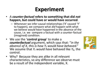 Experiment
• A counter-factual refers to something that did not
  happen, but could have or would have occurred.
   – Whenever we infer causal relationships (‘X’ caused ‘Y’
     to happen), we compare what did happen with what
     we believe would have happened in the absence of the
     cause, i.e. we compare a factual with a counter-factual
     (imagined) condition.
• We use the ‘control group’ to make a
  counterfactual argument, which says that: “in the
  absence of X, this is how Y₁ would have behaved.”
  We assume that Y₁ would have behaved like Y₂, the
  control.
• Why? Because they are alike in all relevant
  characteristics, so any difference we observe must
  be a result of the independent variable, X.
 