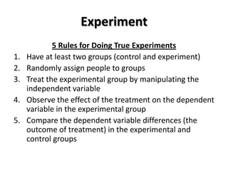 Experiment
             5 Rules for Doing True Experiments
1.   Have at least two groups (control and experiment)
2.   Randomly assign people to groups
3.   Treat the experimental group by manipulating the
     independent variable
4.   Observe the effect of the treatment on the dependent
     variable in the experimental group
5.   Compare the dependent variable differences (the
     outcome of treatment) in the experimental and
     control groups
 