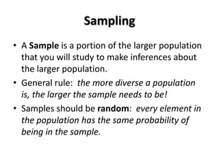 Sampling
• A Sample is a portion of the larger population
  that you will study to make inferences about
  the larger population.
• General rule: the more diverse a population
  is, the larger the sample needs to be!
• Samples should be random: every element in
  the population has the same probability of
  being in the sample.
 