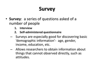 Survey
• Survey: a series of questions asked of a
  number of people
     1. Interview
     2. Self-administered questionnaire
  – Surveys are especially good for discovering basic
    ‘demographic information’- age, gender,
    income, education, etc.
  – Allows researchers to obtain information about
    things that cannot observed directly, such as
    attitudes.
 