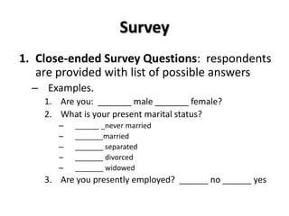 Survey
1. Close-ended Survey Questions: respondents
   are provided with list of possible answers
  – Examples.
    1. Are you: _______ male _______ female?
    2. What is your present marital status?
       –   ______ _never married
       –   _______married
       –   _______ separated
       –   _______ divorced
       –   _______ widowed
    3. Are you presently employed? ______ no ______ yes
 