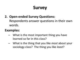 Survey
2. Open-ended Survey Questions:
   Respondents answer questions in their own
   words.
Examples:
  – What is the most important thing you have
    learned so far in this class?
  – What is the thing that you like most about your
    sociology class? The thing you like least?
 