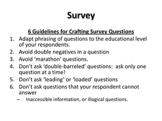 Survey
         6 Guidelines for Crafting Survey Questions
1.   Adapt phrasing of questions to the educational level
     of your respondents.
2.   Avoid double negatives in a question
3.   Avoid ‘marathon’ questions.
4.   Don’t ask ‘double-barreled’ questions: ask only one
     question at a time!
5.   Don’t ask ‘leading’ or ‘loaded’ questions
6.   Don’t ask questions that your respondent cannot
     answer
     –   Inaccessible information, or illogical questions.
 