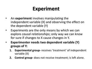 Experiment
•   An experiment involves manipulating the
    independent variable (X) and observing the effect on
    the dependent variable (Y)
•   Experiments are the only means by which we can
    explore causal relationships; only way we can know
    for sure if changes to X cause changes in Y.
•   Experimenter needs two dependent variable (Y)
    groups of Y:
    1. Experimental group- receives ‘treatment’ of independent
       variable (X)
    2. Control group- does not receive treatment; is left alone.
 