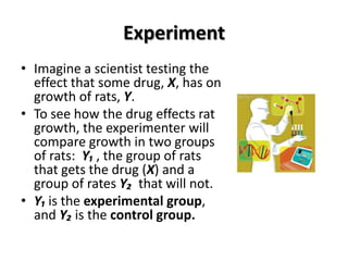 Experiment
• Imagine a scientist testing the
  effect that some drug, X, has on
  growth of rats, Y.
• To see how the drug effects rat
  growth, the experimenter will
  compare growth in two groups
  of rats: Y₁ , the group of rats
  that gets the drug (X) and a
  group of rates Y₂ that will not.
• Y₁ is the experimental group,
  and Y₂ is the control group.
 