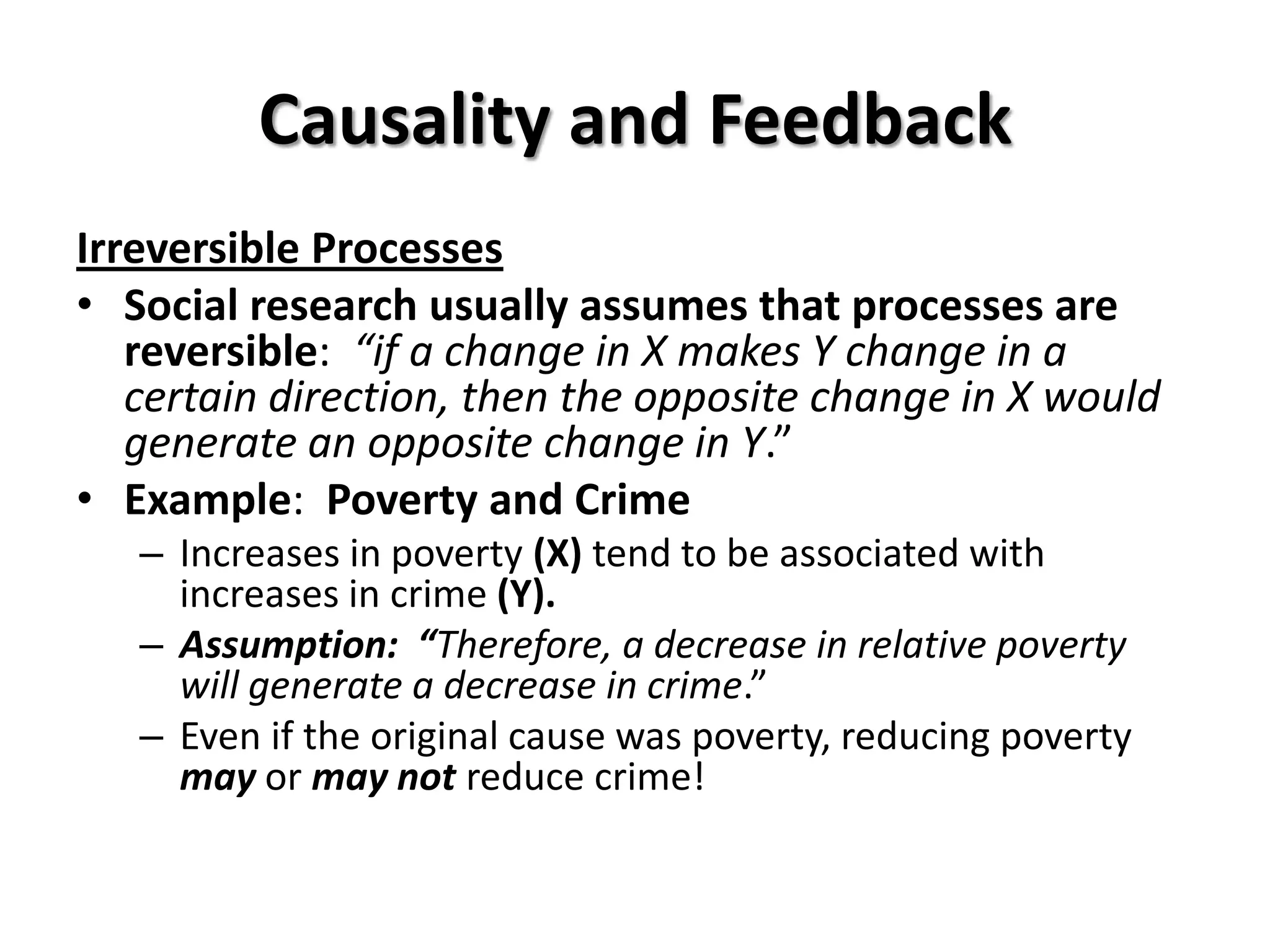 Causality and Feedback
Irreversible Processes
• Social research usually assumes that processes are
   reversible: “if a change in X makes Y change in a
   certain direction, then the opposite change in X would
   generate an opposite change in Y.”
• Example: Poverty and Crime
   – Increases in poverty (X) tend to be associated with
     increases in crime (Y).
   – Assumption: “Therefore, a decrease in relative poverty
     will generate a decrease in crime.”
   – Even if the original cause was poverty, reducing poverty
     may or may not reduce crime!
 