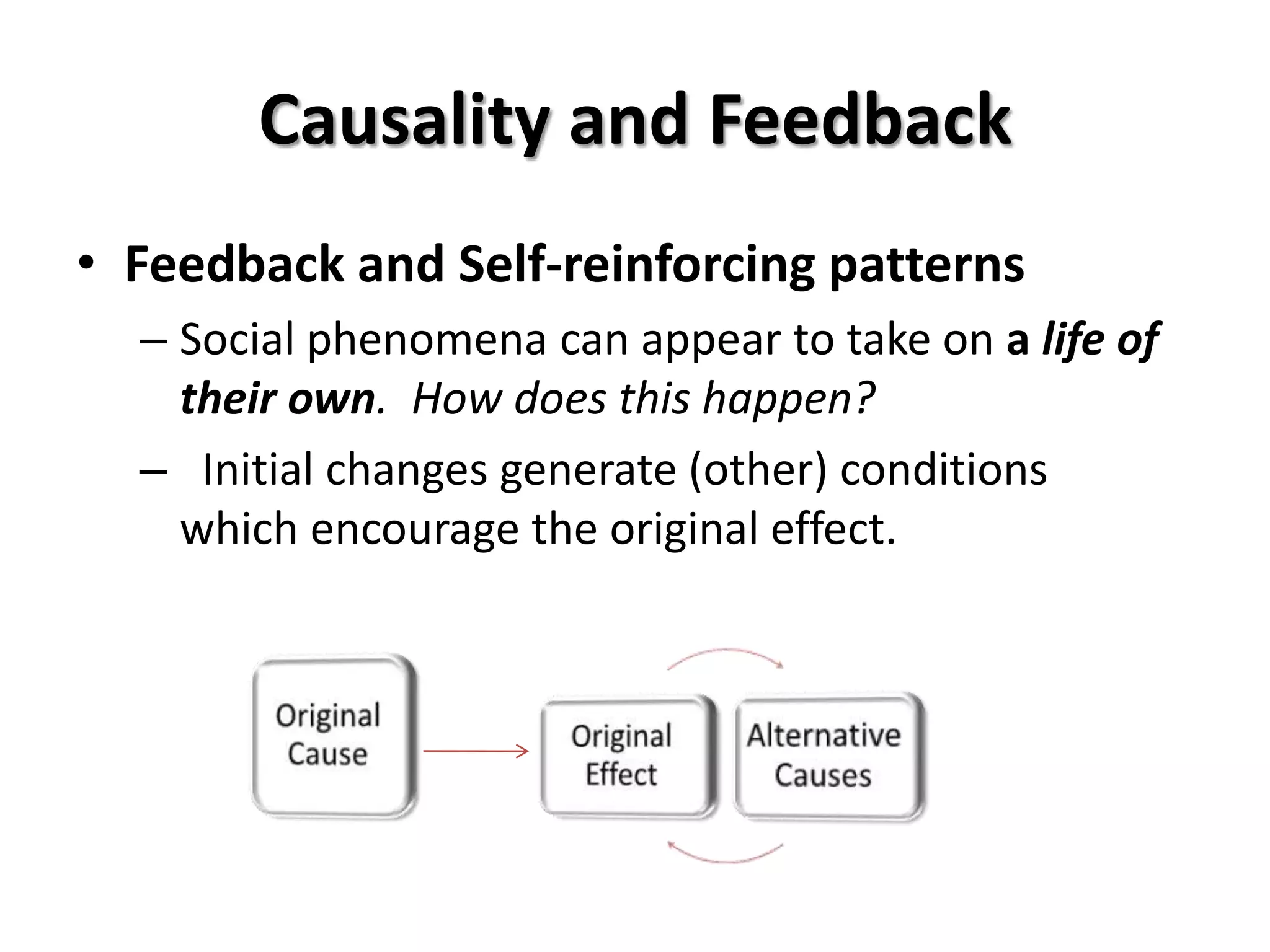 Causality and Feedback
• Feedback and Self-reinforcing patterns
  – Social phenomena can appear to take on a life of
    their own. How does this happen?
  – Initial changes generate (other) conditions
    which encourage the original effect.
 