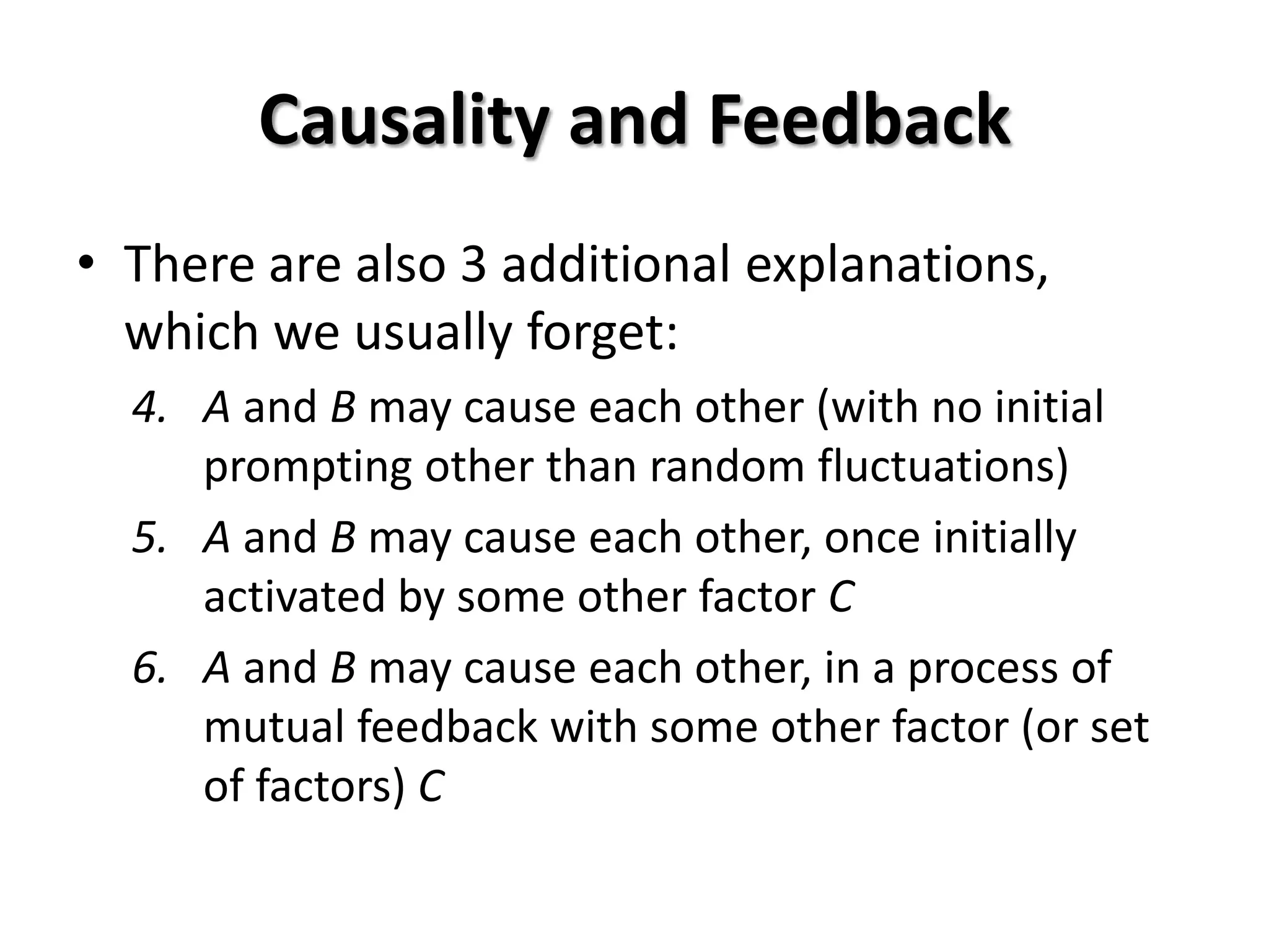 Causality and Feedback
• There are also 3 additional explanations,
  which we usually forget:
  4. A and B may cause each other (with no initial
     prompting other than random fluctuations)
  5. A and B may cause each other, once initially
     activated by some other factor C
  6. A and B may cause each other, in a process of
     mutual feedback with some other factor (or set
     of factors) C
 