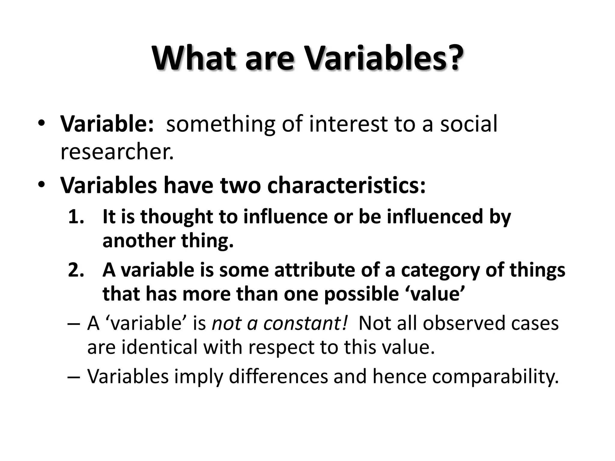 What are Variables?
• Variable: something of interest to a social
  researcher.
• Variables have two characteristics:
  1. It is thought to influence or be influenced by
      another thing.
  2. A variable is some attribute of a category of things
      that has more than one possible ‘value’
  – A ‘variable’ is not a constant! Not all observed cases
    are identical with respect to this value.
  – Variables imply differences and hence comparability.
 