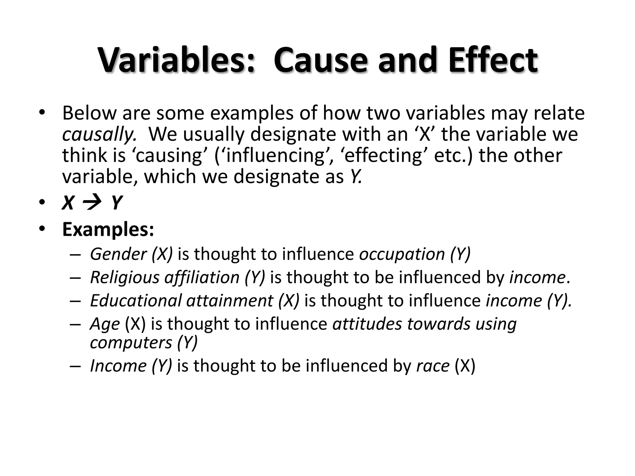 Variables: Cause and Effect
• Below are some examples of how two variables may relate
  causally. We usually designate with an ‘X’ the variable we
  think is ‘causing’ (‘influencing’, ‘effecting’ etc.) the other
  variable, which we designate as Y.
• X Y
• Examples:
   – Gender (X) is thought to influence occupation (Y)
   – Religious affiliation (Y) is thought to be influenced by income.
   – Educational attainment (X) is thought to influence income (Y).
   – Age (X) is thought to influence attitudes towards using
     computers (Y)
   – Income (Y) is thought to be influenced by race (X)
 