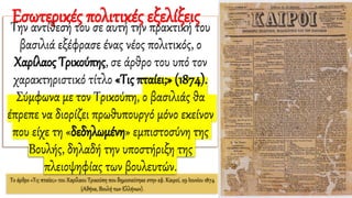 Το άρθρο «Τις πταίει;» του Χαρίλαου Τρικούπη που δημοσιεύτηκε στην εφ. Καιροί, 29 Ιουνίου 1874
(Αθήνα, Βουλή των Ελλήνων).
Την αντίθεσή του σε αυτή την πρακτική του
βασιλιά εξέφρασε ένας νέος πολιτικός, ο
Χαρίλαος Τρικούπης, σε άρθρο του υπό τον
χαρακτηριστικό τίτλο «Τις πταίει;» (1874).
Σύμφωνα με τον Τρικούπη, ο βασιλιάς θα
έπρεπε να διορίζει πρωθυπουργό μόνο εκείνον
που είχε τη «δεδηλωμένη» εμπιστοσύνη της
Βουλής, δηλαδή την υποστήριξη της
πλειοψηφίας των βουλευτών.
Εσωτερικές πολιτικές εξελίξεις
 