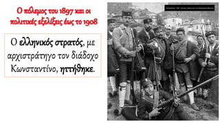 Ο πόλεμος του 1897 και οι
πολιτικές εξελίξεις έως το 1908
Ο ελληνικός στρατός, με
αρχιστράτηγο τον διάδοχο
Κωνσταντίνο, ηττήθηκε.
 