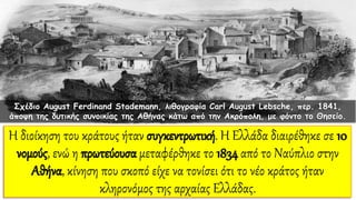 Η διοίκηση του κράτους ήταν συγκεντρωτική. Η Ελλάδα διαιρέθηκε σε 10
νομούς, ενώ η πρωτεύουσα μεταφέρθηκε το 1834 από το Ναύπλιο στην
Αθήνα, κίνηση που σκοπό είχε να τονίσει ότι το νέο κράτος ήταν
κληρονόμος της αρχαίας Ελλάδας.
Σχέδιο August Ferdinand Stademann, λιθογραφία Carl August Lebsche, περ. 1841,
άποψη της δυτικής συνοικίας της Αθήνας κάτω από την Ακρόπολη, με φόντο το Θησείο.
 