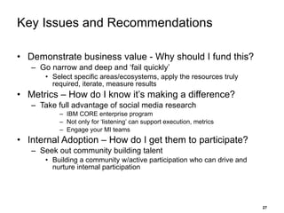 Key Issues and Recommendations Demonstrate business value - Why should I fund this? Go narrow and deep and ‘fail quickly’  Select specific areas/ecosystems, apply the resources truly required, iterate, measure results Metrics – How do I know it’s making a difference? Take full advantage of social media research IBM CORE enterprise program Not only for ‘listening’ can support execution, metrics Engage your MI teams  Internal Adoption – How do I get them to participate? Seek out community building talent Building a community w/active participation who can drive and nurture internal participation 