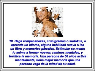 10. Haga rompecabezas, crucigramas o sudokus, o10. Haga rompecabezas, crucigramas o sudokus, o
aprenda un idioma, alguna habilidad nueva o leaaprenda un idioma, alguna habilidad nueva o lea
un libro y memorice párrafos. Estimular su menteun libro y memorice párrafos. Estimular su mente
lo anima a formar nuevos caminos mentales, ylo anima a formar nuevos caminos mentales, y
fortifica la memoria. Una persona de 50 años activafortifica la memoria. Una persona de 50 años activa
mentalmente, tiene mejor memoria que unamentalmente, tiene mejor memoria que una
persona vaga de la mitad de su edad.persona vaga de la mitad de su edad.
 