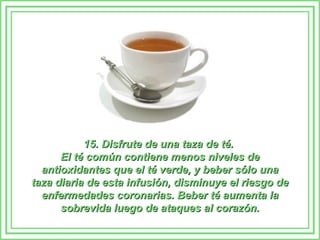15. Disfrute de una taza de té.15. Disfrute de una taza de té.
El té común contiene menos niveles deEl té común contiene menos niveles de
antioxidantes que el té verde, y beber sólo unaantioxidantes que el té verde, y beber sólo una
taza diaria de esta infusión, disminuye el riesgo detaza diaria de esta infusión, disminuye el riesgo de
enfermedades coronarias. Beber té aumenta laenfermedades coronarias. Beber té aumenta la
sobrevida luego de ataques al corazón.sobrevida luego de ataques al corazón.
 