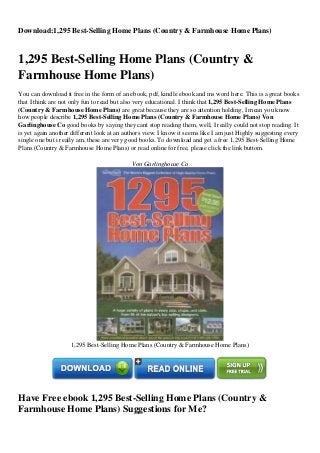 Download:1,295 Best-Selling Home Plans (Country & Farmhouse Home Plans)
1,295 Best-Selling Home Plans (Country &
Farmhouse Home Plans)
You can download it free in the form of an ebook, pdf, kindle ebook and ms word here. This is a great books
that I think are not only fun to read but also very educational. I think that 1,295 Best-Selling Home Plans
(Country & Farmhouse Home Plans) are great because they are so attention holding, I mean you know
how people describe 1,295 Best-Selling Home Plans (Country & Farmhouse Home Plans) Von
Garlinghouse Co good books by saying they cant stop reading them, well, I really could not stop reading. It
is yet again another different look at an authors view. I know it seems like I am just Highly suggesting every
single one but i really am, these are very good books. To download and get a free 1,295 Best-Selling Home
Plans (Country & Farmhouse Home Plans) or read online for free, please click the link buttom.
Von Garlinghouse Co
1,295 Best-Selling Home Plans (Country & Farmhouse Home Plans)
Have Free ebook 1,295 Best-Selling Home Plans (Country &
Farmhouse Home Plans) Suggestions for Me?
 