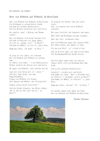 Ein Gedicht von früher:
Herr von Ribbeck auf Ribbeck im Havelland
Herr von Ribbeck auf Ribbeck im Havelland,
Ein Birnbaum in seinem Garten stand,
Und kam die goldene Herbsteszeit,
Und die Birnen leuchteten weit und breit,
Da stopfte, wenn’s Mittag vom Thurme
scholl,
Der von Ribbeck sich beide Taschen voll,
Und kam in Pantinen ein Junge daher,
So rief er: „Junge, wist’ ne Beer?“
Und kam ein Mädel, so rief er: „Lütt Dirn,
Kumm man röwer, ick hebb’ ne Birn.“
So ging es viel Jahre, bis lobesam
Der von Ribbeck auf Ribbeck zu sterben
kam.
Er fühlte sein Ende. ’s war Herbsteszeit,
Wieder lachten die Birnen weit und breit,
Da sagte von Ribbeck: „Ich scheide nun ab.
Legt mir eine Birne mit in’s Grab.“
Und drei Tage drauf, aus dem
Doppeldachhaus,
Trugen von Ribbeck sie hinaus,
Alle Bauern und Büdner, mit Feiergesicht
Sangen „Jesus meine Zuversicht“
Und die Kinder klagten, das Herze schwer,
„He is dod nu. Wer giwt uns nu ’ne
Beer?“
So klagten die Kinder. Das war nicht
recht,
Ach, sie kannten den alten Ribbeck
schlecht,
Der neue freilich, der knausert und spart,
Hält Park und Birnbaum strenge verwahrt,
Aber der alte, vorahnend schon
Und voll Mißtraun gegen den eigenen Sohn,
Der wußte genau, was damals er that,
Als um eine Birn’ in’s Grab er bat,
Und im dritten Jahr, aus dem stillen Haus
Ein Birnbaumsprößling sproßt heraus.
Und die Jahre gehen wohl auf und ab,
Längst wölbt sich ein Birnbaum über dem
Grab,
Und in der goldenen Herbsteszeit
Leuchtet’s wieder weit und breit.
Und kommt ein Jung’ über’n Kirchhof her,
So flüstert’s im Baume: „wiste ne Beer?“
Und kommt ein Mädel, so flüstert’s: „Lütt
Dirn,
Kumm man röwer, ick gew’ Di ’ne Birn.“
So spendet Segen noch immer die Hand
Des von Ribbeck auf Ribbeck im Havelland.
Theodor Fontanes
 