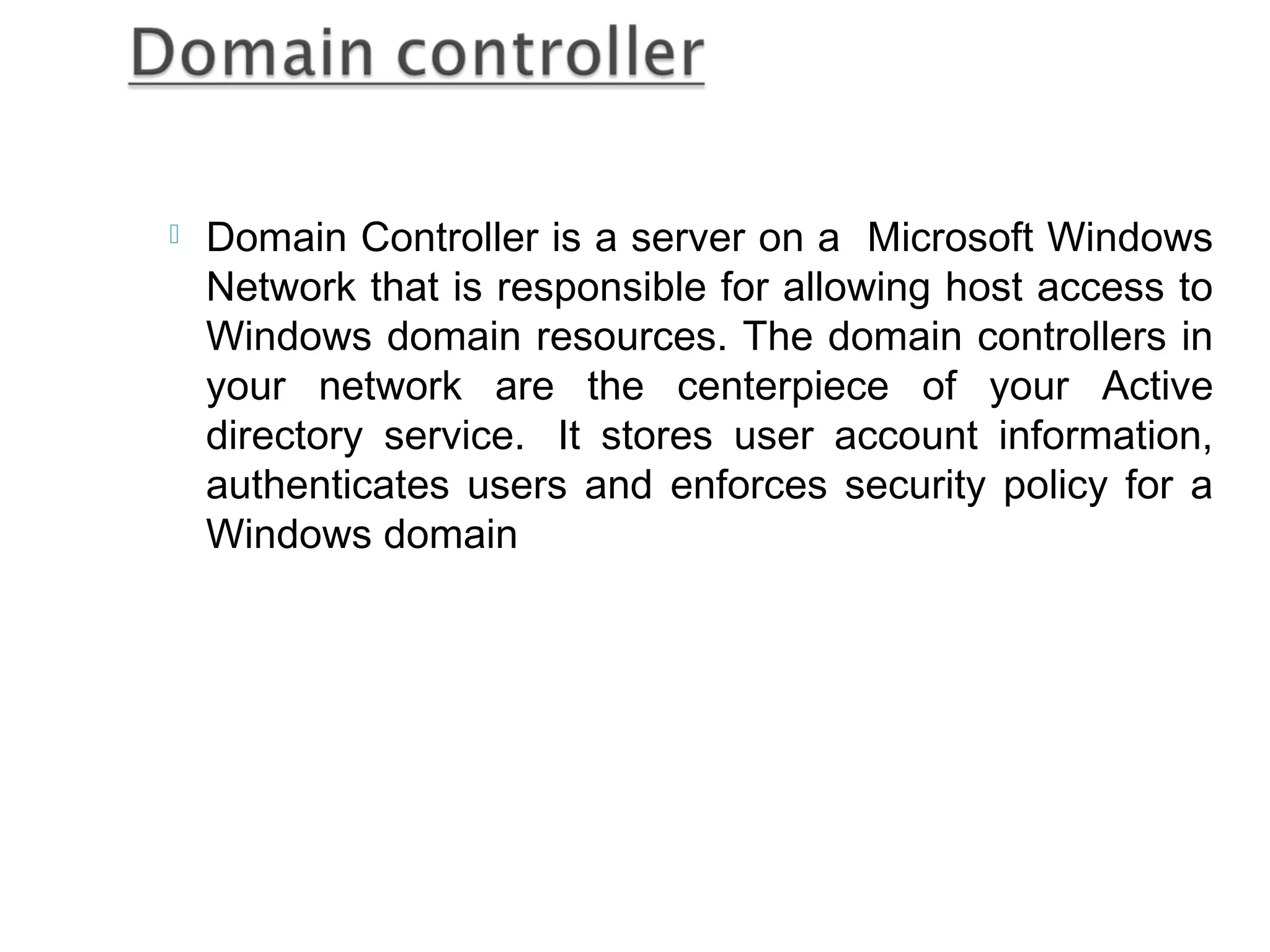    Domain Controller is a server on a Microsoft Windows
    Network that is responsible for allowing host access to
    Windows domain resources. The domain controllers in
    your network are the centerpiece of your Active
    directory service.  It stores user account information,
    authenticates users and enforces security policy for a
    Windows domain
 