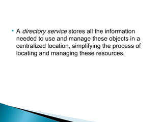    A directory service stores all the information
    needed to use and manage these objects in a
    centralized location, simplifying the process of
    locating and managing these resources.
 
