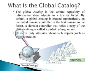    The global catalog is the central repository of
    information about objects in a tree or forest. By
    default, a global catalog is created automatically on
    the initial domain controller in the first domain in the
    forest. A domain controller that holds a copy of the
    global catalog is called a global catalog server.
    It stores only attributes about each objects ,such as
    objects location




                                                Read Only

        Global Catalog
 