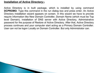 Installation of Active Directory:-

Active Directory is in built package, which is installed by using command
DCPROMO. Type this command in the run dialog box and press enter. An Active
Directory installation wizard appears on screen. In this wizard we have to provide
require information like New Domain Controller, Domain Name (which must be Top
level Domain), installation of DNS server with Active Directory, Administrative
password for the purpose of Restore of Active Directory. After that, Active Directory
process continues and your computer start acting as a Primary Domain Controller.
User can not be logon Locally on Domain Controller. But only Administrator can.
 