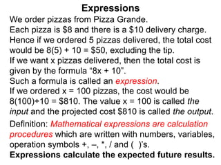 We order pizzas from Pizza Grande.
Each pizza is $8 and there is a $10 delivery charge.
Hence if we ordered 5 pizzas delivered, the total cost
would be 8(5) + 10 = $50, excluding the tip.
If we want x pizzas delivered, then the total cost is
given by the formula “8x + 10”.
Such a formula is called an expression.
Expressions
Definition: Mathematical expressions are calculation
procedures which are written with numbers, variables,
operation symbols +, –, *, / and ( )’s.
Expressions calculate the expected future results.
If we ordered x = 100 pizzas, the cost would be
8(100)+10 = $810. The value x = 100 is called the
input and the projected cost $810 is called the output.
 