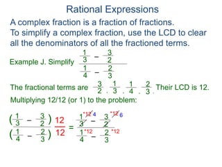 Rational Expressions
Example J. Simplify
–3
1
A complex fraction is a fraction of fractions.
To simplify a complex fraction, use the LCD to clear
all the denominators of all the fractioned terms.
2
3
The fractional terms are
–4
1
3
2
3
1
2
3
4
1
3
2
.,,,
Multiplying 12/12 (or 1) to the problem:
–3
1
2
3
–4
1
3
2
( )
)(
12
12
=
Their LCD is 12.
–3
1
2
3
–4
1
3
2
*12
*12 *12
*12 4 6
 