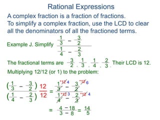 Rational Expressions
Example J. Simplify
–3
1
A complex fraction is a fraction of fractions.
To simplify a complex fraction, use the LCD to clear
all the denominators of all the fractioned terms.
2
3
The fractional terms are
–4
1
3
2
3
1
2
3
4
1
3
2
.,,,
Multiplying 12/12 (or 1) to the problem:
–3
1
2
3
–4
1
3
2
( )
)(
12
12
=
Their LCD is 12.
–3
1
2
3
–4
1
3
2
*12
*12 *12
*12 4 6
3 4
= 3
4 – 18
– 8 = 14
5
 