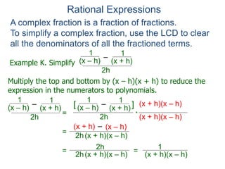 Rational Expressions
Example K. Simplify
–
(x – h)
1
A complex fraction is a fraction of fractions.
To simplify a complex fraction, use the LCD to clear
all the denominators of all the fractioned terms.
(x + h)
1
2h
Multiply the top and bottom by (x – h)(x + h) to reduce the
expression in the numerators to polynomials.
–
(x – h)
1
(x + h)
1
2h
=
–
(x – h)
1
(x + h)
1
2h
(x + h)(x – h)[ ]
(x + h)(x – h)*
=
–(x + h) (x – h)
2h(x + h)(x – h)
=
2h
2h(x + h)(x – h)
=
1
(x + h)(x – h)
 