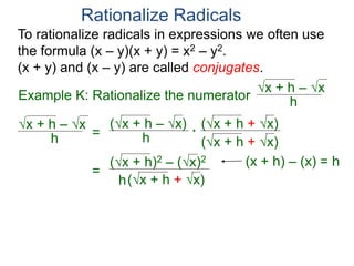 To rationalize radicals in expressions we often use
the formula (x – y)(x + y) = x2 – y2.
(x + y) and (x – y) are called conjugates.
Rationalize Radicals
h
x + h – x
= h
(x + h – x) (x + h + x)
(x + h + x)
*
=
h
(x + h)2 – (x)2
(x + h + x)
Example K: Rationalize the numerator h
x + h – x
(x + h) – (x) = h
 