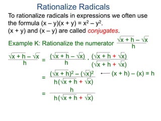 To rationalize radicals in expressions we often use
the formula (x – y)(x + y) = x2 – y2.
(x + y) and (x – y) are called conjugates.
Rationalize Radicals
h
x + h – x
= h
(x + h – x) (x + h + x)
(x + h + x)
*
=
h
(x + h)2 – (x)2
(x + h + x)
=
h
h
(x + h + x)
Example K: Rationalize the numerator h
x + h – x
(x + h) – (x) = h
 