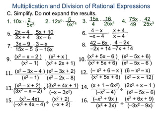 C. Simplify. Do not expand the results.
Multiplication and Division of Rational Expressions
1. 10x *
2
5x3
15x
4
*
16
25x42. 3.12x6 *
5
6x14
4. 75x
49
*
42
25x3
5. 2x – 4
2x + 4
5x + 10
3x – 6
6.
x + 4
–x – 4
4 – x
x – 4
7. 3x – 9
15x – 5
3 – x
5 – 15x
8. 42 – 6x
–2x + 14
4 – 2x
–7x + 14
*
*
*
*
9.
(x2 – x – 2 )
(x2 – 1) (x2 + 2x + 1)
(x2 + x )
* 10.
(x2 + 5x – 6 )
(x2 + 5x + 6) (x2 – 5x – 6 )
(x2 – 5x + 6)
*
11. (x2 – 3x – 4 )
(x2 – 1) (x2 – 2x – 8)
(x2 – 3x + 2)
*
12. (– x2 + 6 – x )
(x2 + 5x + 6) (x2 – x – 12)
(6 – x2 – x)
*
13.(3x2 – x – 2)
(x2 – x + 2) (3x2 + 4x + 1)
(–x – 3x2)
14. (x + 1 – 6x2)
(–x2 – 4)
(2x2 + x – 1 )
(x2 – 5x – 6)
15. (x3 – 4x)
(–x2 + 4x – 4)
(x2 + 2)
(–x + 2)
16. (–x3 + 9x ) (x2 + 6x + 9)
(x2 + 3x) (–3x2 – 9x)
÷
÷
÷
÷
 