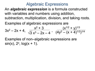 An algebraic expression is a formula constructed
with variables and numbers using addition,
subtraction, multiplication, division, and taking roots.
Algebraic Expressions
Examples of algebraic expressions are
3x2 – 2x + 4,
x2 + 3
3 x3 – 2x – 4
,
(x1/2 + y)1/3
(4y2 – (x + 4)1/2)1/4
Examples of non–algebraic expressions are
sin(x), 2x, log(x + 1).
 