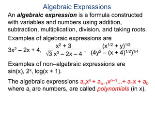 An algebraic expression is a formula constructed
with variables and numbers using addition,
subtraction, multiplication, division, and taking roots.
Algebraic Expressions
Examples of algebraic expressions are
3x2 – 2x + 4,
x2 + 3
3 x3 – 2x – 4
,
(x1/2 + y)1/3
(4y2 – (x + 4)1/2)1/4
Examples of non–algebraic expressions are
sin(x), 2x, log(x + 1).
The algebraic expressions anxn + an–1xn–1...+ a1x + a0
where ai are numbers, are called polynomials (in x).
 