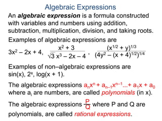 An algebraic expression is a formula constructed
with variables and numbers using addition,
subtraction, multiplication, division, and taking roots.
Algebraic Expressions
Examples of algebraic expressions are
3x2 – 2x + 4,
x2 + 3
3 x3 – 2x – 4
,
(x1/2 + y)1/3
(4y2 – (x + 4)1/2)1/4
Examples of non–algebraic expressions are
sin(x), 2x, log(x + 1).
The algebraic expressions anxn + an–1xn–1...+ a1x + a0
where ai are numbers, are called polynomials (in x).
The algebraic expressions where P and Q are
polynomials, are called rational expressions.
P
Q
 