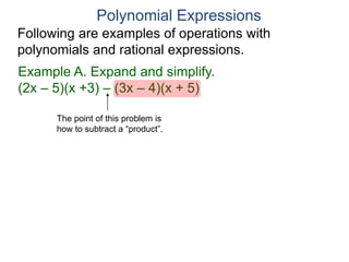 Polynomial Expressions
Following are examples of operations with
polynomials and rational expressions.
Example A. Expand and simplify.
(2x – 5)(x +3) – (3x – 4)(x + 5)
The point of this problem is
how to subtract a “product”.
 