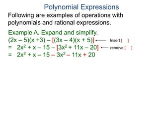 Polynomial Expressions
Following are examples of operations with
polynomials and rational expressions.
Example A. Expand and simplify.
(2x – 5)(x +3) – [(3x – 4)(x + 5)]
= 2x2 + x – 15 – [3x2 + 11x – 20]
= 2x2 + x – 15 – 3x2 – 11x + 20
Insert [ ]
remove [ ]
 