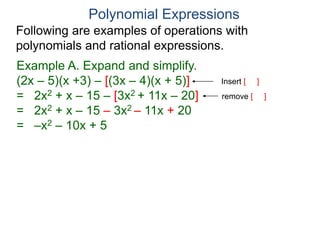 Polynomial Expressions
Following are examples of operations with
polynomials and rational expressions.
Example A. Expand and simplify.
(2x – 5)(x +3) – [(3x – 4)(x + 5)]
= 2x2 + x – 15 – [3x2 + 11x – 20]
= 2x2 + x – 15 – 3x2 – 11x + 20
= –x2 – 10x + 5
Insert [ ]
remove [ ]
 