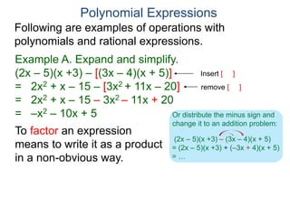 Polynomial Expressions
Following are examples of operations with
polynomials and rational expressions.
Example A. Expand and simplify.
(2x – 5)(x +3) – [(3x – 4)(x + 5)]
= 2x2 + x – 15 – [3x2 + 11x – 20]
= 2x2 + x – 15 – 3x2 – 11x + 20
= –x2 – 10x + 5
Insert [ ]
To factor an expression
means to write it as a product
in a non-obvious way.
remove [ ]
(2x – 5)(x +3) – (3x – 4)(x + 5)
= (2x – 5)(x +3) + (–3x + 4)(x + 5)
= …
Or distribute the minus sign and
change it to an addition problem:
 