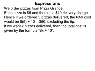 We order pizzas from Pizza Grande.
Each pizza is $8 and there is a $10 delivery charge.
Hence if we ordered 5 pizzas delivered, the total cost
would be 8(5) + 10 = $50, excluding the tip.
If we want x pizzas delivered, then the total cost is
given by the formula “8x + 10”.
Expressions
 