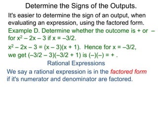 Example D. Determine whether the outcome is + or –
for x2 – 2x – 3 if x = –3/2.
x2 – 2x – 3 = (x – 3)(x + 1). Hence for x = –3/2,
we get (–3/2 – 3)(–3/2 + 1) is (–)(–) = + .
Determine the Signs of the Outputs.
Rational Expressions
We say a rational expression is in the factored form
if it's numerator and denominator are factored.
It's easier to determine the sign of an output, when
evaluating an expression, using the factored form.
 